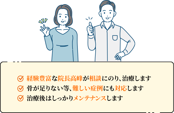 経験豊富な院長高峰が相談にのり、治療します。骨が足りない等、難しい症例にも対応します。治療後はしっかりメンテナンスします