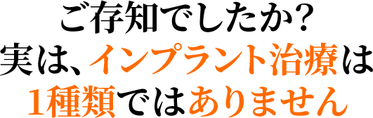 ご存知でしたか？実は、インプラント治療は1種類ではありません