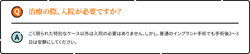 治療の際、入院が必要ですか？ ごく限られた特別なケース以外は入院の必要はありません。しかし、普通のインプラント手術でも手術後2～3日は安静にしてください。