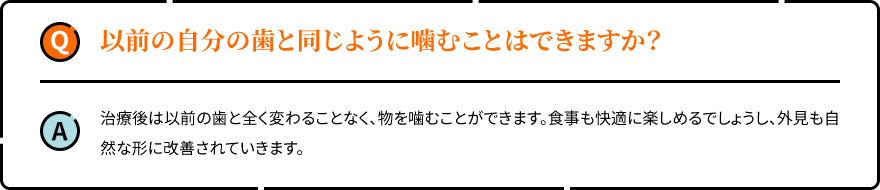 以前の自分の歯と同じように噛むことはできますか？ 治療後は以前の歯と全く変わることなく、物を噛むことができます。食事も快適に楽しめるでしょうし、外見も自然な形に改善されていきます。