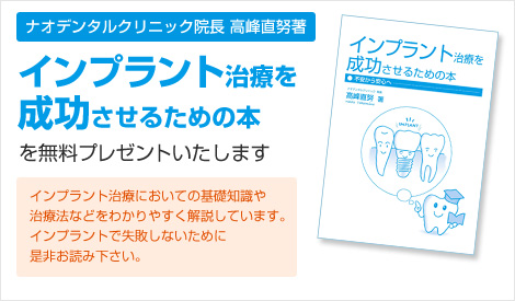 ナオデンタルクリニック院長高峰直努著　インプラント治療を成功させるための本を無料プレゼントいたします。インプラント治療においての基礎知識や治療法などをわかりやすく解説しています。インプラントで失敗しないためにぜひお読みください