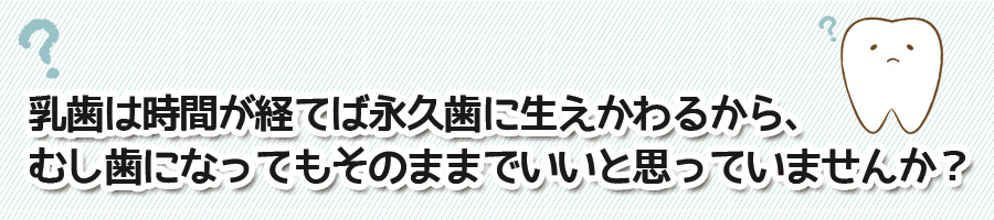 乳歯は時間が経てば永久歯に生えかわるから、むし歯になってもそのままでいいと思っていませんか？